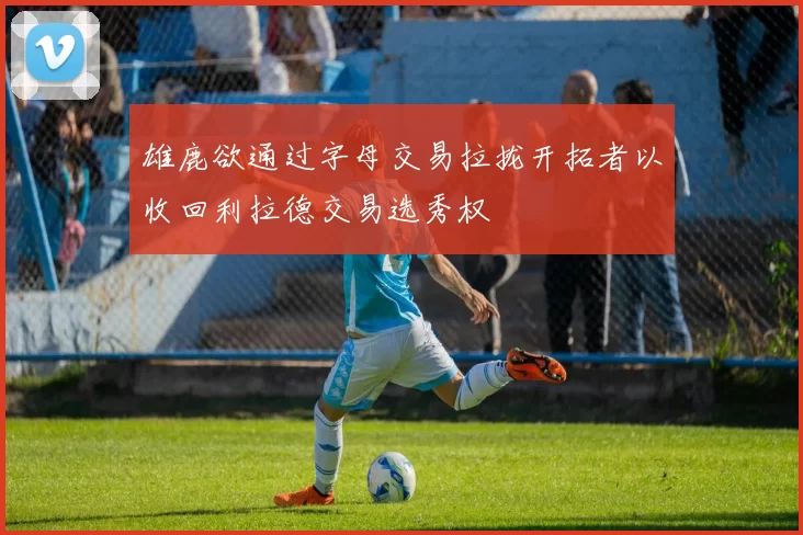 雄鹿欲通过字母交易拉拢开拓者以收回利拉德交易选秀权