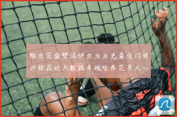 维尔茨盛赞诺伊尔为历史最佳门将并称翁达夫数据卓越哈弗茨具大心脏