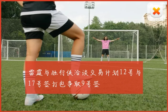 雷霆与独行侠洽谈交易计划12号与17号签打包争取9号签