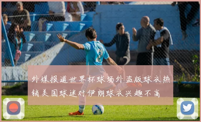 外媒报道世界杯球场外盗版球衣热销美国球迷对伊朗球衣兴趣不高