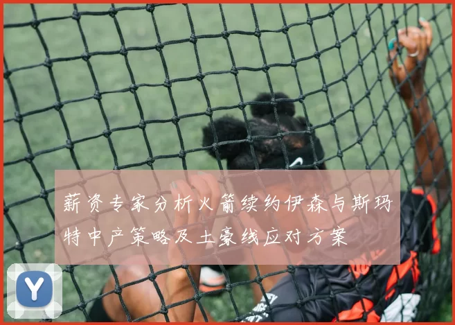 薪资专家分析火箭续约伊森与斯玛特中产策略及土豪线应对方案