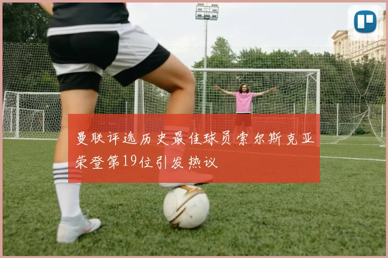 曼联评选历史最佳球员索尔斯克亚荣登第19位引发热议