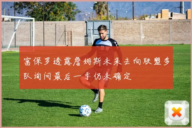 富保罗透露詹姆斯未来去向联盟多队询问最后一季仍未确定