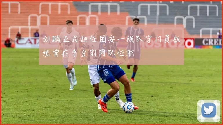 刘鹏正式担任国安一线队守门员教练曾在李金羽团队任职