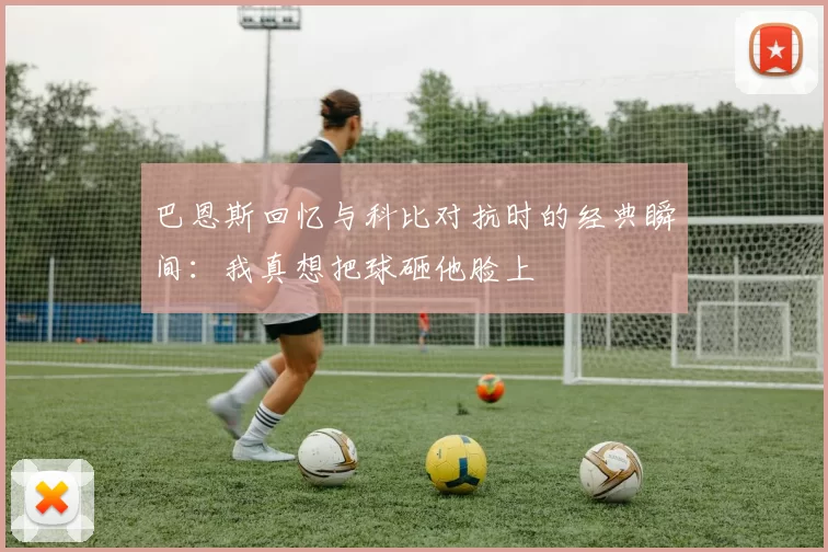 巴恩斯回忆与科比对抗时的经典瞬间：我真想把球砸他脸上